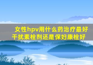 女性hpv用什么药治疗最好 干扰素栓剂还是保妇康栓好